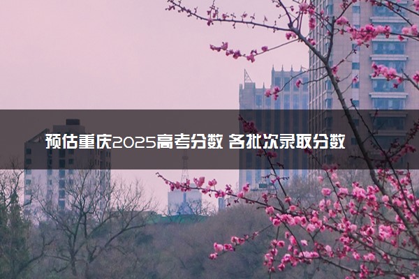 预估重庆2025高考分数 各批次录取分数线预测多少分