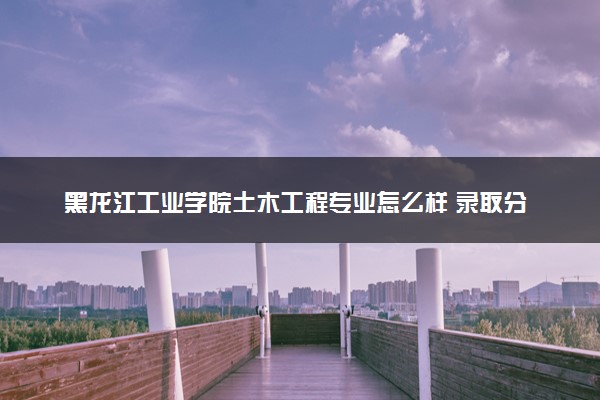 黑龙江工业学院土木工程专业怎么样 录取分数线多少