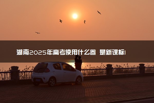 湖南2025年高考使用什么卷 是新课标I卷还是II卷