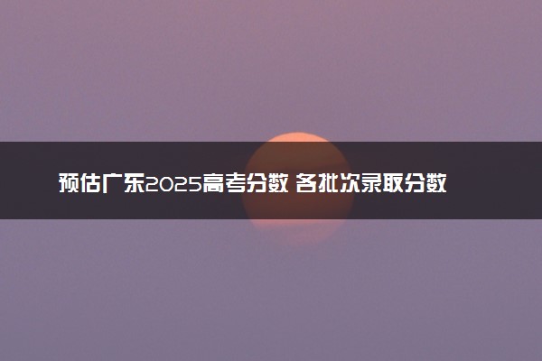 预估广东2025高考分数 各批次录取分数线预测多少分