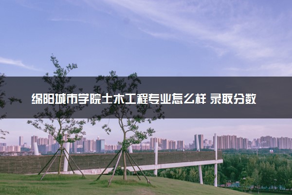 绵阳城市学院土木工程专业怎么样 录取分数线多少