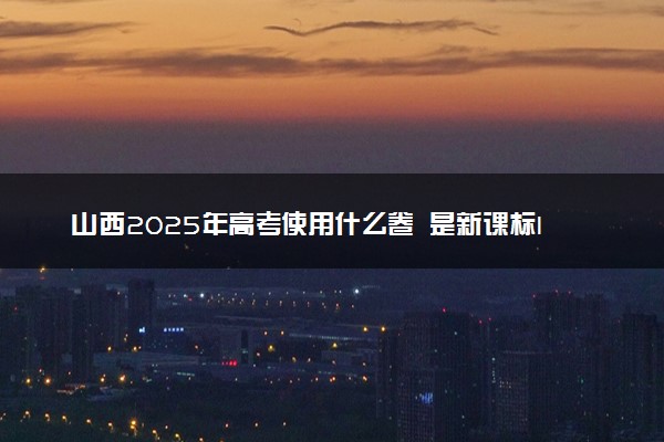 山西2025年高考使用什么卷 是新课标I卷还是II卷