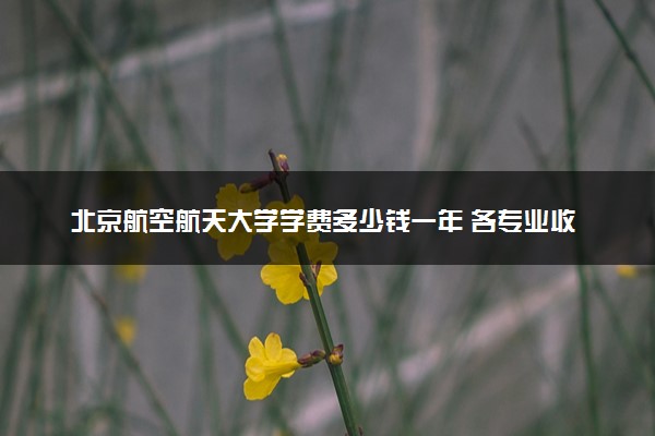 北京航空航天大学学费多少钱一年 各专业收费标准（2025年参考）
