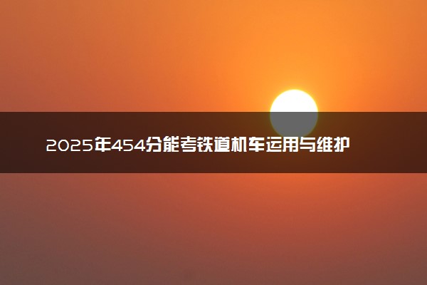 2025年454分能考铁道机车运用与维护专业吗 454分铁道机车运用与维护专业大学推荐