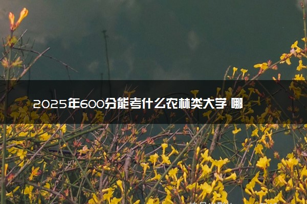 2025年600分能考什么农林类大学 哪些大学值得报