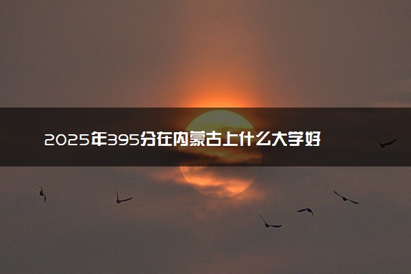 2025年395分在内蒙古上什么大学好 近三年录取分数线是多少