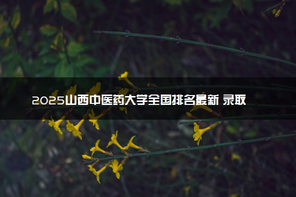 2025山西中医药大学全国排名最新 录取分数线是多少