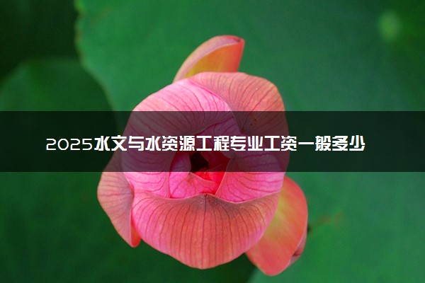 2025水文与水资源工程专业工资一般多少 好找工作吗