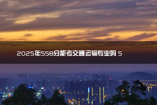 2025年558分能考交通运输专业吗 558分交通运输专业大学推荐