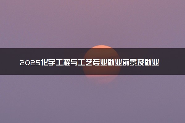 2025化学工程与工艺专业就业前景及就业方向最新 好找工作吗