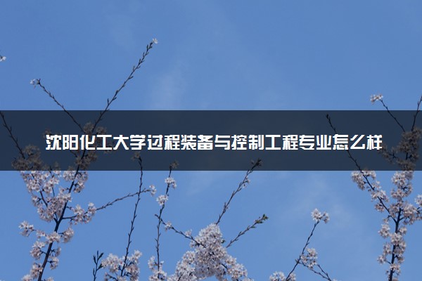 沈阳化工大学过程装备与控制工程专业怎么样 录取分数线多少