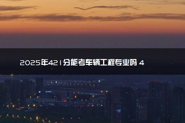 2025年421分能考车辆工程专业吗 421分车辆工程专业大学推荐