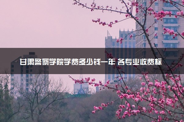 甘肃警察学院学费多少钱一年 各专业收费标准（2025年参考）