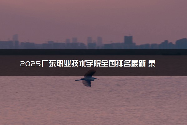 2025广东职业技术学院全国排名最新 录取分数线是多少
