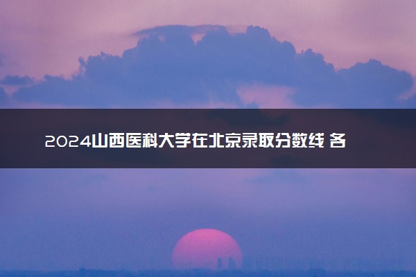 2024山西医科大学在北京录取分数线 各专业分数及位次