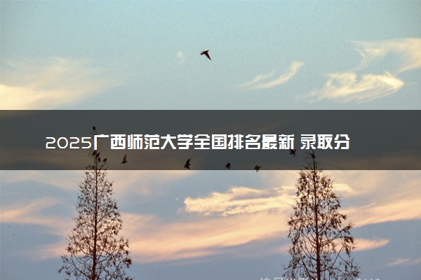 2025广西师范大学全国排名最新 录取分数线是多少