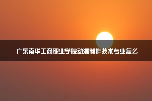 广东南华工商职业学院动漫制作技术专业怎么样 录取分数线多少