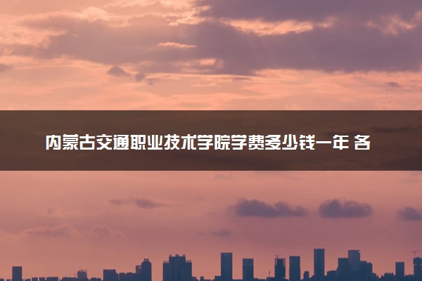 内蒙古交通职业技术学院学费多少钱一年 各专业收费标准（2025年参考）