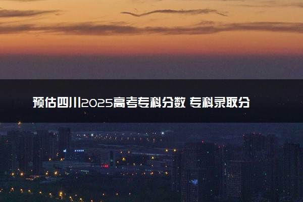 预估四川2025高考专科分数 专科录取分数线预测多少分
