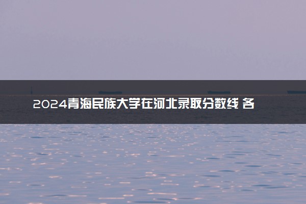 2024青海民族大学在河北录取分数线 各专业分数及位次