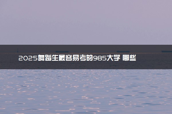 2025舞蹈生最容易考的985大学 哪些学校好考