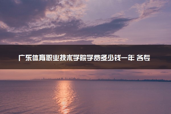 广东体育职业技术学院学费多少钱一年 各专业收费标准（2025年参考）
