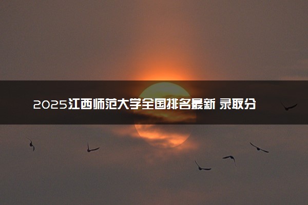 2025江西师范大学全国排名最新 录取分数线是多少