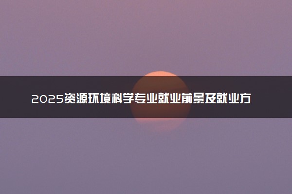 2025资源环境科学专业就业前景及就业方向最新 好找工作吗