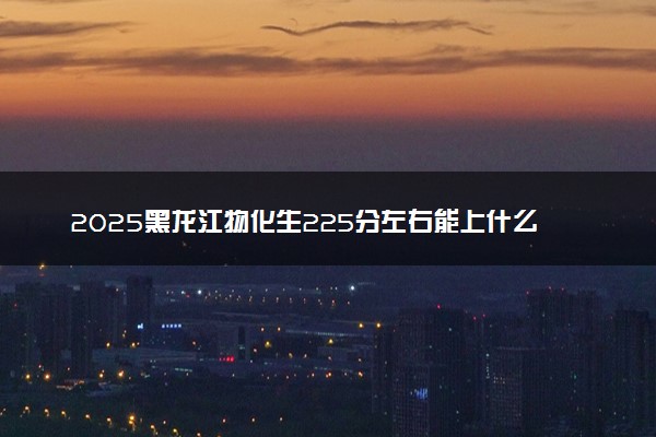 2025黑龙江物化生225分左右能上什么大学 可以报考的院校名单