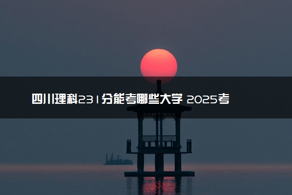 四川理科231分能考哪些大学 2025考生稳上的大学名单