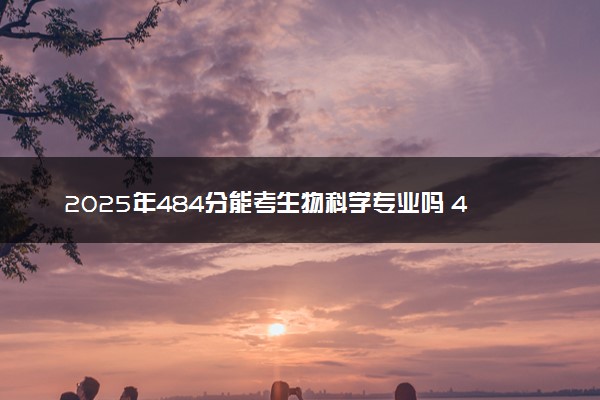 2025年484分能考生物科学专业吗 484分生物科学专业大学推荐