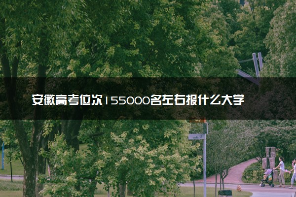 安徽高考位次155000名左右报什么大学好（2025年参考）