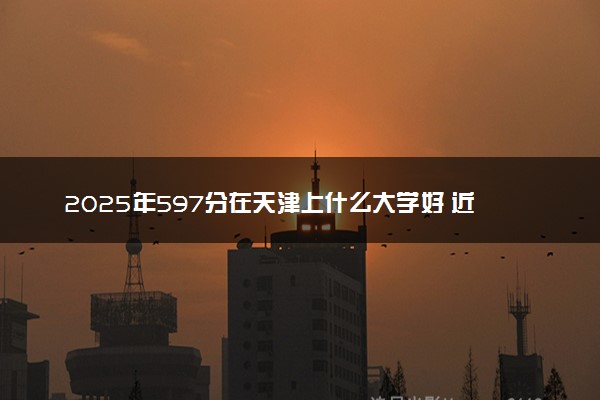 2025年597分在天津上什么大学好 近三年录取分数线是多少
