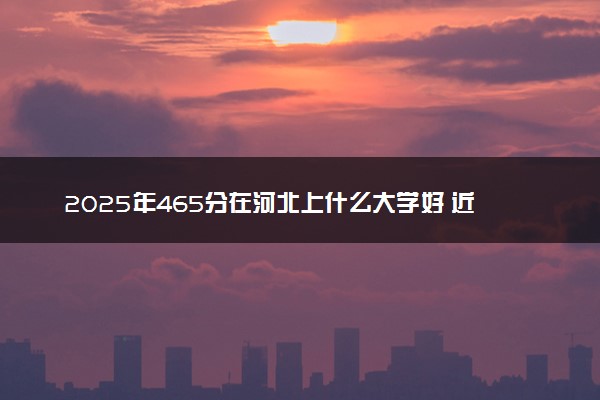2025年465分在河北上什么大学好 近三年录取分数线是多少
