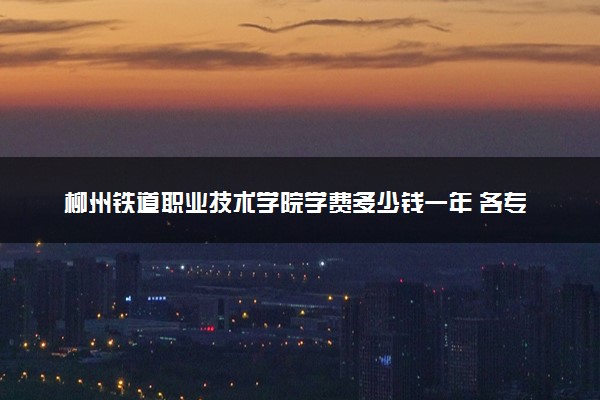 柳州铁道职业技术学院学费多少钱一年 各专业收费标准（2025年参考）