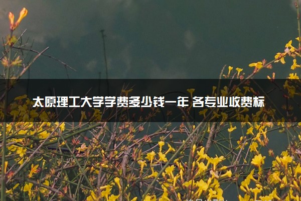 太原理工大学学费多少钱一年 各专业收费标准（2025年参考）