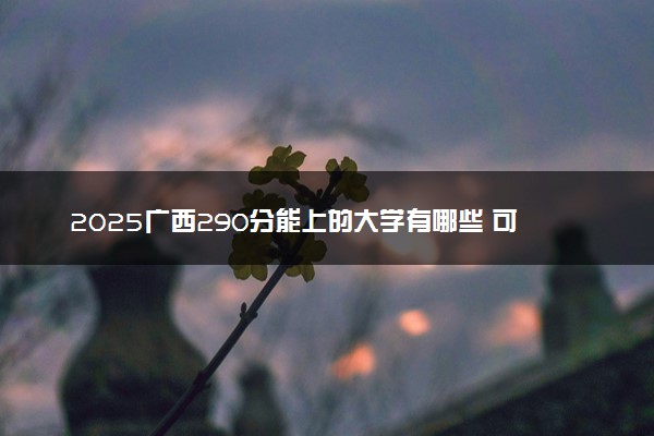 2025广西290分能上的大学有哪些 可以报考院校名单