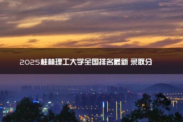 2025桂林理工大学全国排名最新 录取分数线是多少