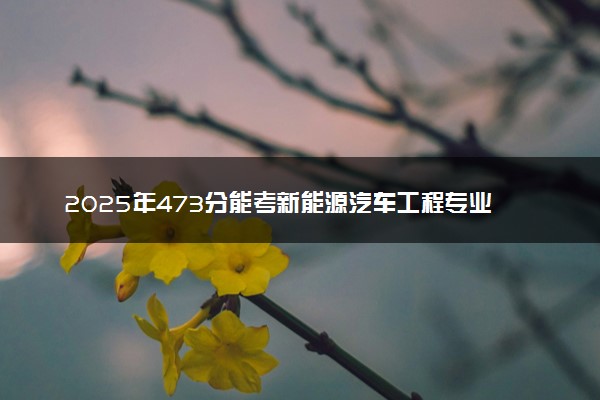 2025年473分能考新能源汽车工程专业吗 473分新能源汽车工程专业大学推荐