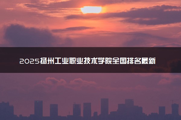 2025扬州工业职业技术学院全国排名最新 录取分数线是多少