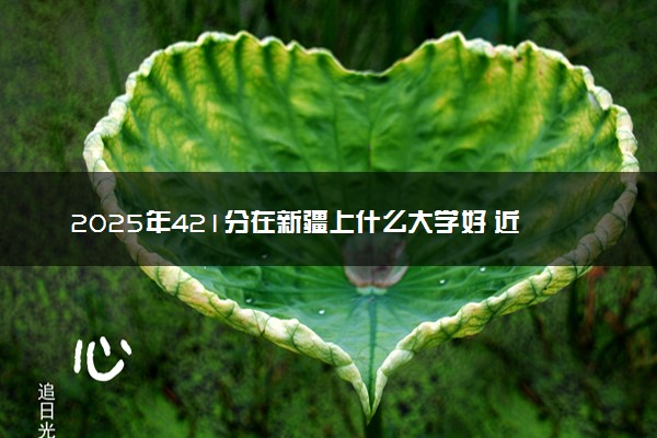 2025年421分在新疆上什么大学好 近三年录取分数线是多少