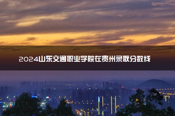 2024山东交通职业学院在贵州录取分数线 各专业分数及位次