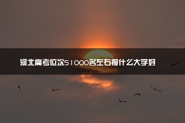 河北高考位次51000名左右报什么大学好（2025年参考）