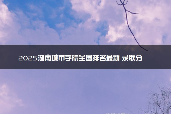 2025湖南城市学院全国排名最新 录取分数线是多少