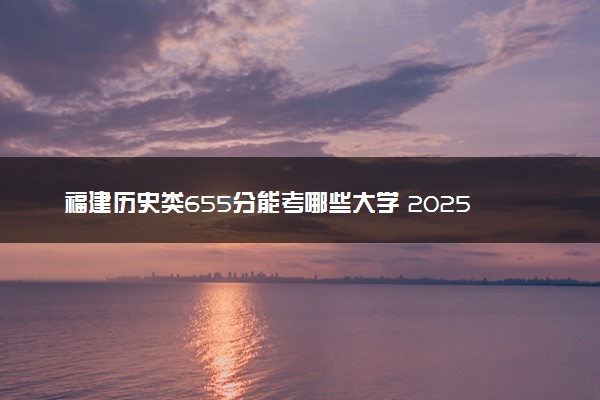 福建历史类655分能考哪些大学 2025考生稳上的大学名单