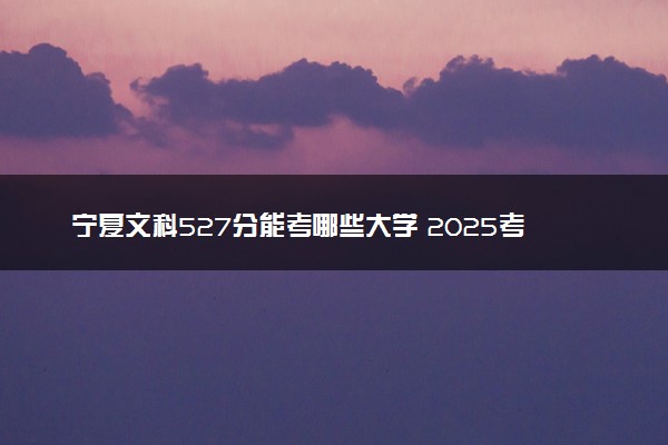 宁夏文科527分能考哪些大学 2025考生稳上的大学名单