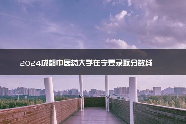 2024成都中医药大学在宁夏录取分数线 各专业分数及位次