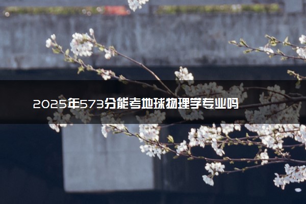 2025年573分能考地球物理学专业吗 573分地球物理学专业大学推荐