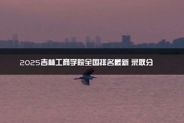 2025吉林工商学院全国排名最新 录取分数线是多少