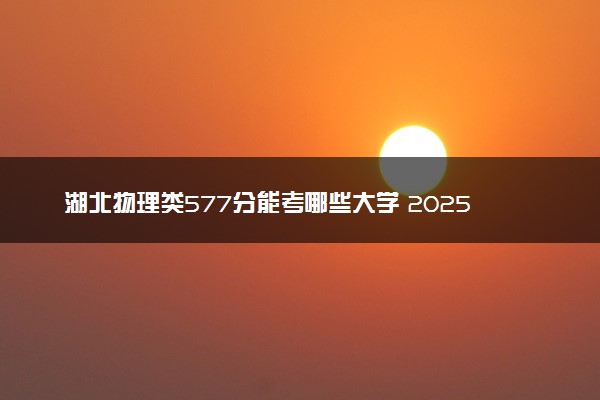 湖北物理类577分能考哪些大学 2025考生稳上的大学名单